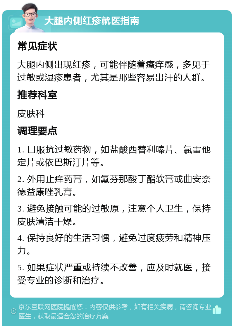 大腿内侧红疹就医指南 常见症状 大腿内侧出现红疹，可能伴随着瘙痒感，多见于过敏或湿疹患者，尤其是那些容易出汗的人群。 推荐科室 皮肤科 调理要点 1. 口服抗过敏药物，如盐酸西替利嗪片、氯雷他定片或依巴斯汀片等。 2. 外用止痒药膏，如氟芬那酸丁酯软膏或曲安奈德益康唑乳膏。 3. 避免接触可能的过敏原，注意个人卫生，保持皮肤清洁干燥。 4. 保持良好的生活习惯，避免过度疲劳和精神压力。 5. 如果症状严重或持续不改善，应及时就医，接受专业的诊断和治疗。