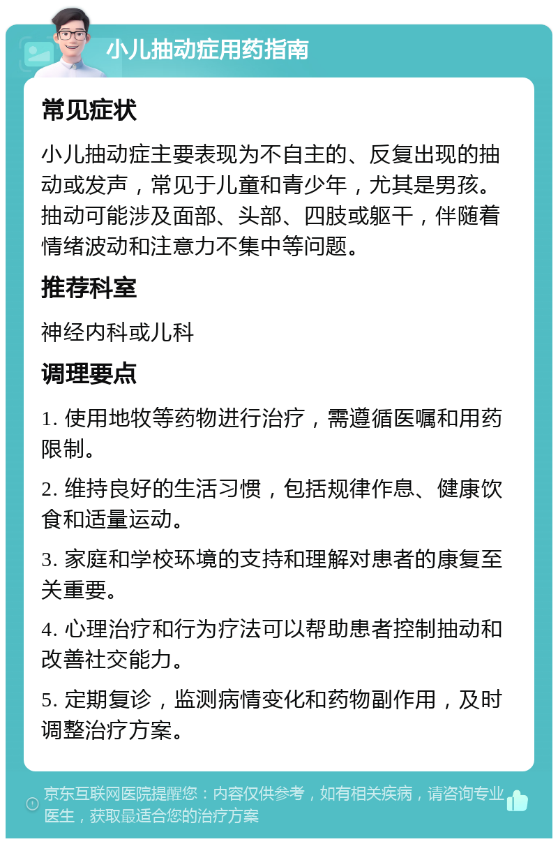 小儿抽动症用药指南 常见症状 小儿抽动症主要表现为不自主的、反复出现的抽动或发声，常见于儿童和青少年，尤其是男孩。抽动可能涉及面部、头部、四肢或躯干，伴随着情绪波动和注意力不集中等问题。 推荐科室 神经内科或儿科 调理要点 1. 使用地牧等药物进行治疗，需遵循医嘱和用药限制。 2. 维持良好的生活习惯，包括规律作息、健康饮食和适量运动。 3. 家庭和学校环境的支持和理解对患者的康复至关重要。 4. 心理治疗和行为疗法可以帮助患者控制抽动和改善社交能力。 5. 定期复诊，监测病情变化和药物副作用，及时调整治疗方案。