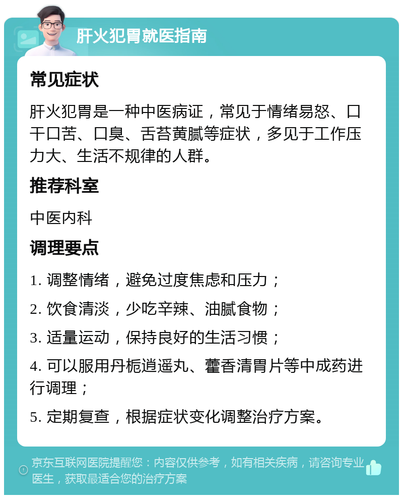 肝火犯胃就医指南 常见症状 肝火犯胃是一种中医病证，常见于情绪易怒、口干口苦、口臭、舌苔黄腻等症状，多见于工作压力大、生活不规律的人群。 推荐科室 中医内科 调理要点 1. 调整情绪，避免过度焦虑和压力； 2. 饮食清淡，少吃辛辣、油腻食物； 3. 适量运动，保持良好的生活习惯； 4. 可以服用丹栀逍遥丸、藿香清胃片等中成药进行调理； 5. 定期复查，根据症状变化调整治疗方案。