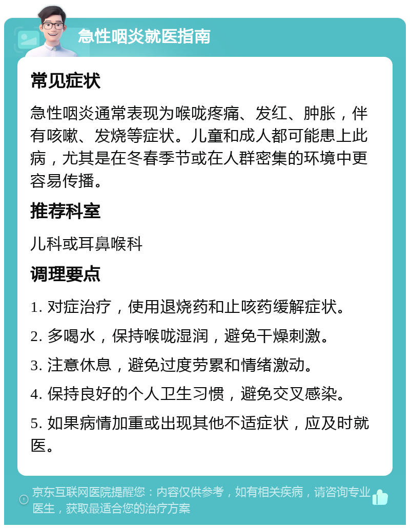 急性咽炎就医指南 常见症状 急性咽炎通常表现为喉咙疼痛、发红、肿胀，伴有咳嗽、发烧等症状。儿童和成人都可能患上此病，尤其是在冬春季节或在人群密集的环境中更容易传播。 推荐科室 儿科或耳鼻喉科 调理要点 1. 对症治疗，使用退烧药和止咳药缓解症状。 2. 多喝水，保持喉咙湿润，避免干燥刺激。 3. 注意休息，避免过度劳累和情绪激动。 4. 保持良好的个人卫生习惯，避免交叉感染。 5. 如果病情加重或出现其他不适症状，应及时就医。