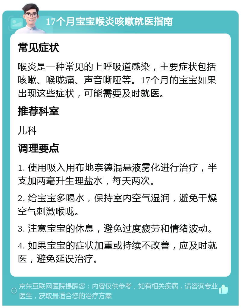 17个月宝宝喉炎咳嗽就医指南 常见症状 喉炎是一种常见的上呼吸道感染，主要症状包括咳嗽、喉咙痛、声音嘶哑等。17个月的宝宝如果出现这些症状，可能需要及时就医。 推荐科室 儿科 调理要点 1. 使用吸入用布地奈德混悬液雾化进行治疗，半支加两毫升生理盐水，每天两次。 2. 给宝宝多喝水，保持室内空气湿润，避免干燥空气刺激喉咙。 3. 注意宝宝的休息，避免过度疲劳和情绪波动。 4. 如果宝宝的症状加重或持续不改善，应及时就医，避免延误治疗。