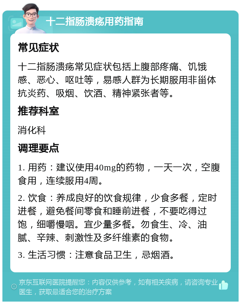 十二指肠溃疡用药指南 常见症状 十二指肠溃疡常见症状包括上腹部疼痛、饥饿感、恶心、呕吐等，易感人群为长期服用非甾体抗炎药、吸烟、饮酒、精神紧张者等。 推荐科室 消化科 调理要点 1. 用药：建议使用40mg的药物，一天一次，空腹食用，连续服用4周。 2. 饮食：养成良好的饮食规律，少食多餐，定时进餐，避免餐间零食和睡前进餐，不要吃得过饱，细嚼慢咽。宜少量多餐。勿食生、冷、油腻、辛辣、刺激性及多纤维素的食物。 3. 生活习惯：注意食品卫生，忌烟酒。