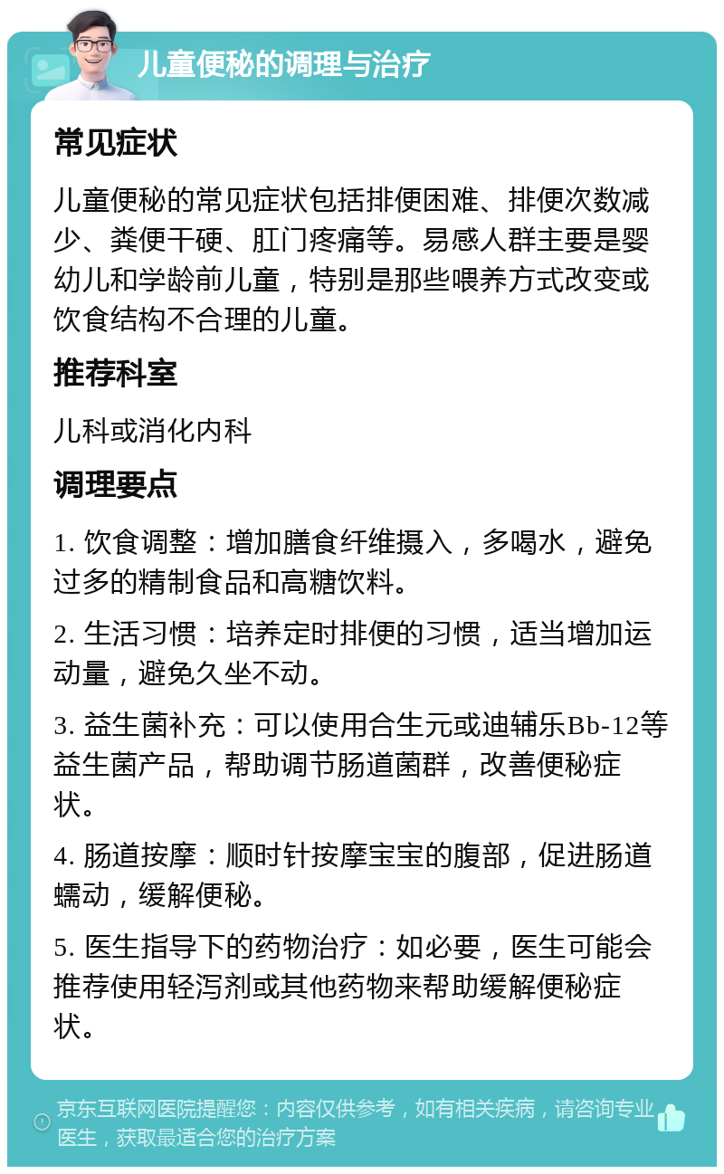 儿童便秘的调理与治疗 常见症状 儿童便秘的常见症状包括排便困难、排便次数减少、粪便干硬、肛门疼痛等。易感人群主要是婴幼儿和学龄前儿童，特别是那些喂养方式改变或饮食结构不合理的儿童。 推荐科室 儿科或消化内科 调理要点 1. 饮食调整：增加膳食纤维摄入，多喝水，避免过多的精制食品和高糖饮料。 2. 生活习惯：培养定时排便的习惯，适当增加运动量，避免久坐不动。 3. 益生菌补充：可以使用合生元或迪辅乐Bb-12等益生菌产品，帮助调节肠道菌群，改善便秘症状。 4. 肠道按摩：顺时针按摩宝宝的腹部，促进肠道蠕动，缓解便秘。 5. 医生指导下的药物治疗：如必要，医生可能会推荐使用轻泻剂或其他药物来帮助缓解便秘症状。