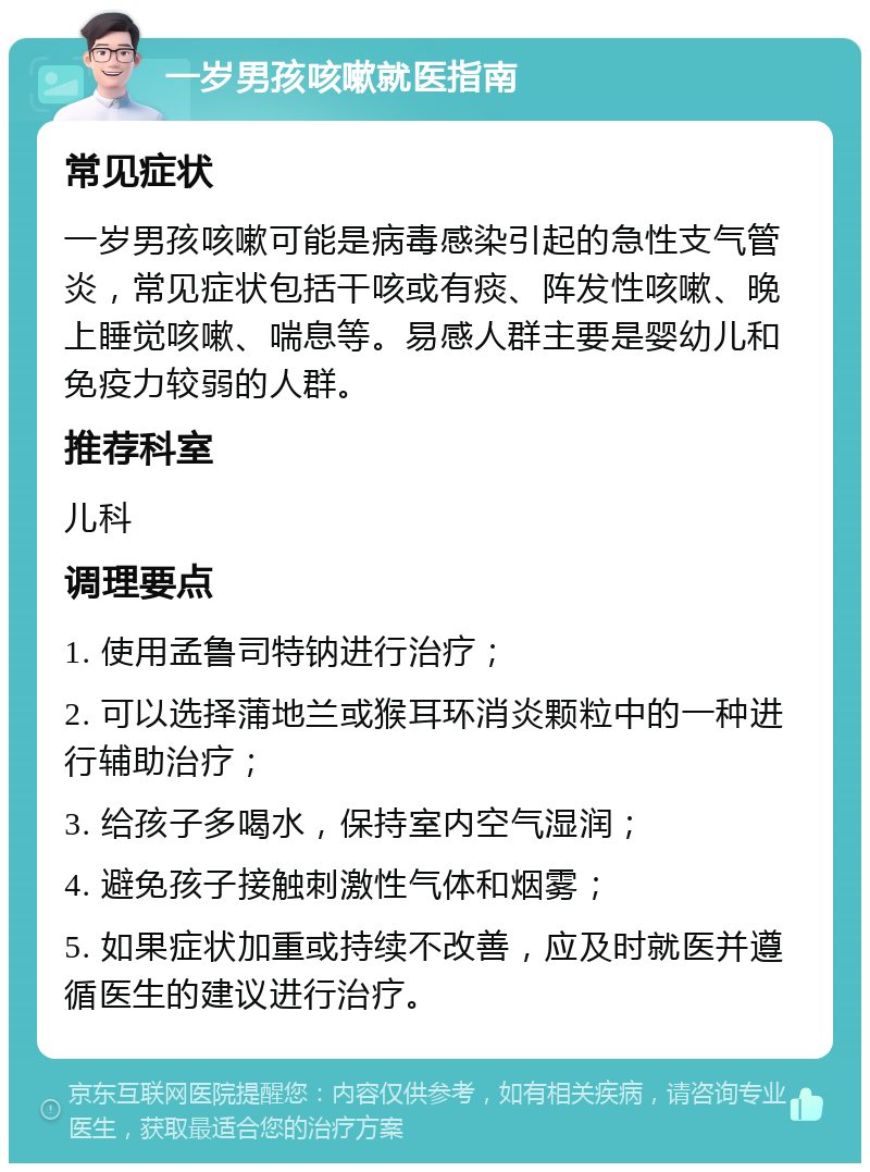 一岁男孩咳嗽就医指南 常见症状 一岁男孩咳嗽可能是病毒感染引起的急性支气管炎，常见症状包括干咳或有痰、阵发性咳嗽、晚上睡觉咳嗽、喘息等。易感人群主要是婴幼儿和免疫力较弱的人群。 推荐科室 儿科 调理要点 1. 使用孟鲁司特钠进行治疗； 2. 可以选择蒲地兰或猴耳环消炎颗粒中的一种进行辅助治疗； 3. 给孩子多喝水，保持室内空气湿润； 4. 避免孩子接触刺激性气体和烟雾； 5. 如果症状加重或持续不改善，应及时就医并遵循医生的建议进行治疗。