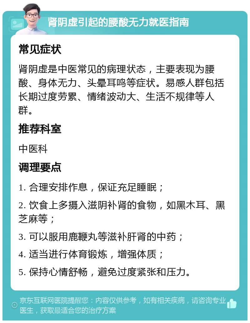 肾阴虚引起的腰酸无力就医指南 常见症状 肾阴虚是中医常见的病理状态，主要表现为腰酸、身体无力、头晕耳鸣等症状。易感人群包括长期过度劳累、情绪波动大、生活不规律等人群。 推荐科室 中医科 调理要点 1. 合理安排作息，保证充足睡眠； 2. 饮食上多摄入滋阴补肾的食物，如黑木耳、黑芝麻等； 3. 可以服用鹿鞭丸等滋补肝肾的中药； 4. 适当进行体育锻炼，增强体质； 5. 保持心情舒畅，避免过度紧张和压力。