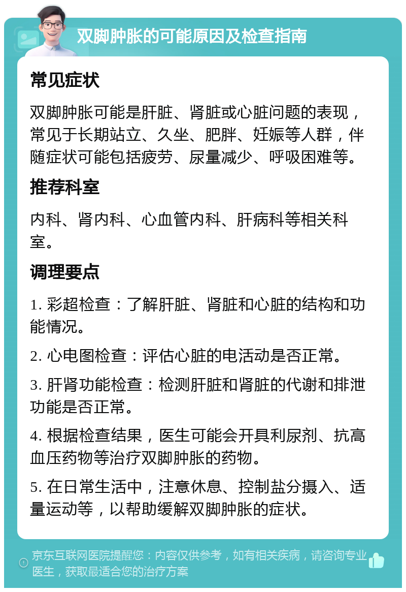 双脚肿胀的可能原因及检查指南 常见症状 双脚肿胀可能是肝脏、肾脏或心脏问题的表现，常见于长期站立、久坐、肥胖、妊娠等人群，伴随症状可能包括疲劳、尿量减少、呼吸困难等。 推荐科室 内科、肾内科、心血管内科、肝病科等相关科室。 调理要点 1. 彩超检查：了解肝脏、肾脏和心脏的结构和功能情况。 2. 心电图检查：评估心脏的电活动是否正常。 3. 肝肾功能检查：检测肝脏和肾脏的代谢和排泄功能是否正常。 4. 根据检查结果，医生可能会开具利尿剂、抗高血压药物等治疗双脚肿胀的药物。 5. 在日常生活中，注意休息、控制盐分摄入、适量运动等，以帮助缓解双脚肿胀的症状。