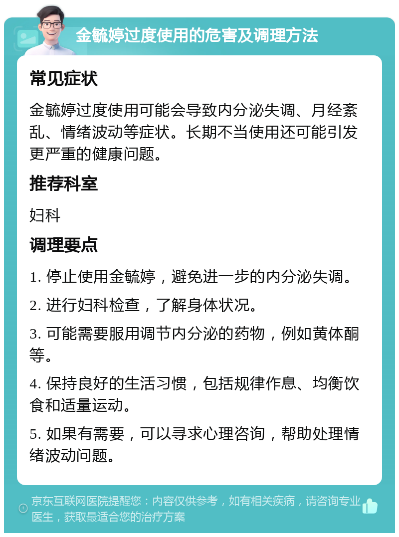 金毓婷过度使用的危害及调理方法 常见症状 金毓婷过度使用可能会导致内分泌失调、月经紊乱、情绪波动等症状。长期不当使用还可能引发更严重的健康问题。 推荐科室 妇科 调理要点 1. 停止使用金毓婷，避免进一步的内分泌失调。 2. 进行妇科检查，了解身体状况。 3. 可能需要服用调节内分泌的药物，例如黄体酮等。 4. 保持良好的生活习惯，包括规律作息、均衡饮食和适量运动。 5. 如果有需要，可以寻求心理咨询，帮助处理情绪波动问题。