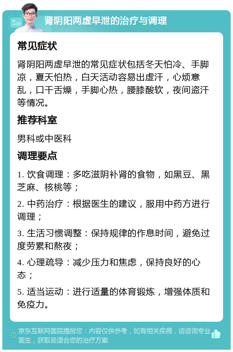 肾阴阳两虚早泄的治疗与调理 常见症状 肾阴阳两虚早泄的常见症状包括冬天怕冷、手脚凉，夏天怕热，白天活动容易出虚汗，心烦意乱，口干舌燥，手脚心热，腰膝酸软，夜间盗汗等情况。 推荐科室 男科或中医科 调理要点 1. 饮食调理：多吃滋阴补肾的食物，如黑豆、黑芝麻、核桃等； 2. 中药治疗：根据医生的建议，服用中药方进行调理； 3. 生活习惯调整：保持规律的作息时间，避免过度劳累和熬夜； 4. 心理疏导：减少压力和焦虑，保持良好的心态； 5. 适当运动：进行适量的体育锻炼，增强体质和免疫力。