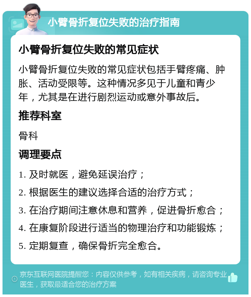 小臂骨折复位失败的治疗指南 小臂骨折复位失败的常见症状 小臂骨折复位失败的常见症状包括手臂疼痛、肿胀、活动受限等。这种情况多见于儿童和青少年，尤其是在进行剧烈运动或意外事故后。 推荐科室 骨科 调理要点 1. 及时就医，避免延误治疗； 2. 根据医生的建议选择合适的治疗方式； 3. 在治疗期间注意休息和营养，促进骨折愈合； 4. 在康复阶段进行适当的物理治疗和功能锻炼； 5. 定期复查，确保骨折完全愈合。