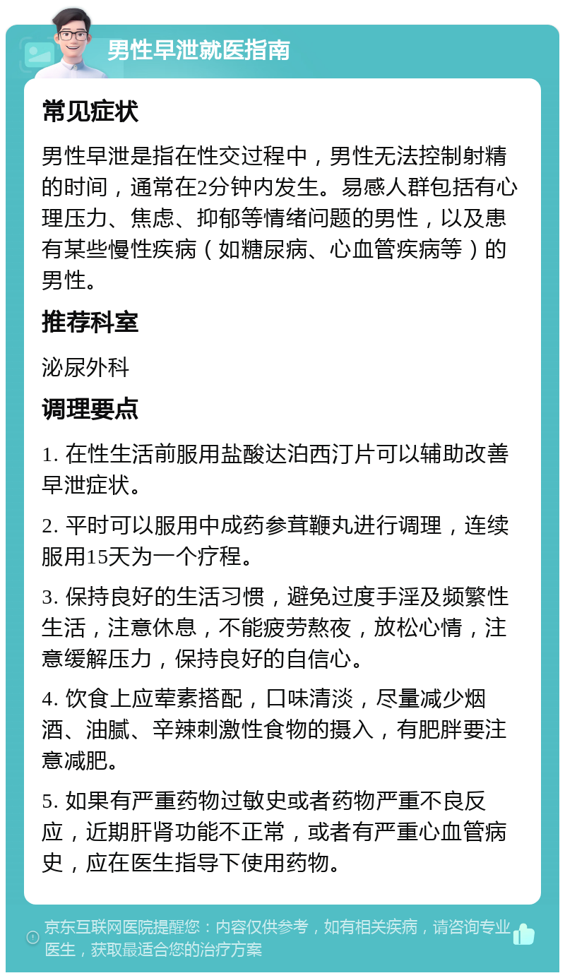 男性早泄就医指南 常见症状 男性早泄是指在性交过程中，男性无法控制射精的时间，通常在2分钟内发生。易感人群包括有心理压力、焦虑、抑郁等情绪问题的男性，以及患有某些慢性疾病（如糖尿病、心血管疾病等）的男性。 推荐科室 泌尿外科 调理要点 1. 在性生活前服用盐酸达泊西汀片可以辅助改善早泄症状。 2. 平时可以服用中成药参茸鞭丸进行调理，连续服用15天为一个疗程。 3. 保持良好的生活习惯，避免过度手淫及频繁性生活，注意休息，不能疲劳熬夜，放松心情，注意缓解压力，保持良好的自信心。 4. 饮食上应荤素搭配，口味清淡，尽量减少烟酒、油腻、辛辣刺激性食物的摄入，有肥胖要注意减肥。 5. 如果有严重药物过敏史或者药物严重不良反应，近期肝肾功能不正常，或者有严重心血管病史，应在医生指导下使用药物。