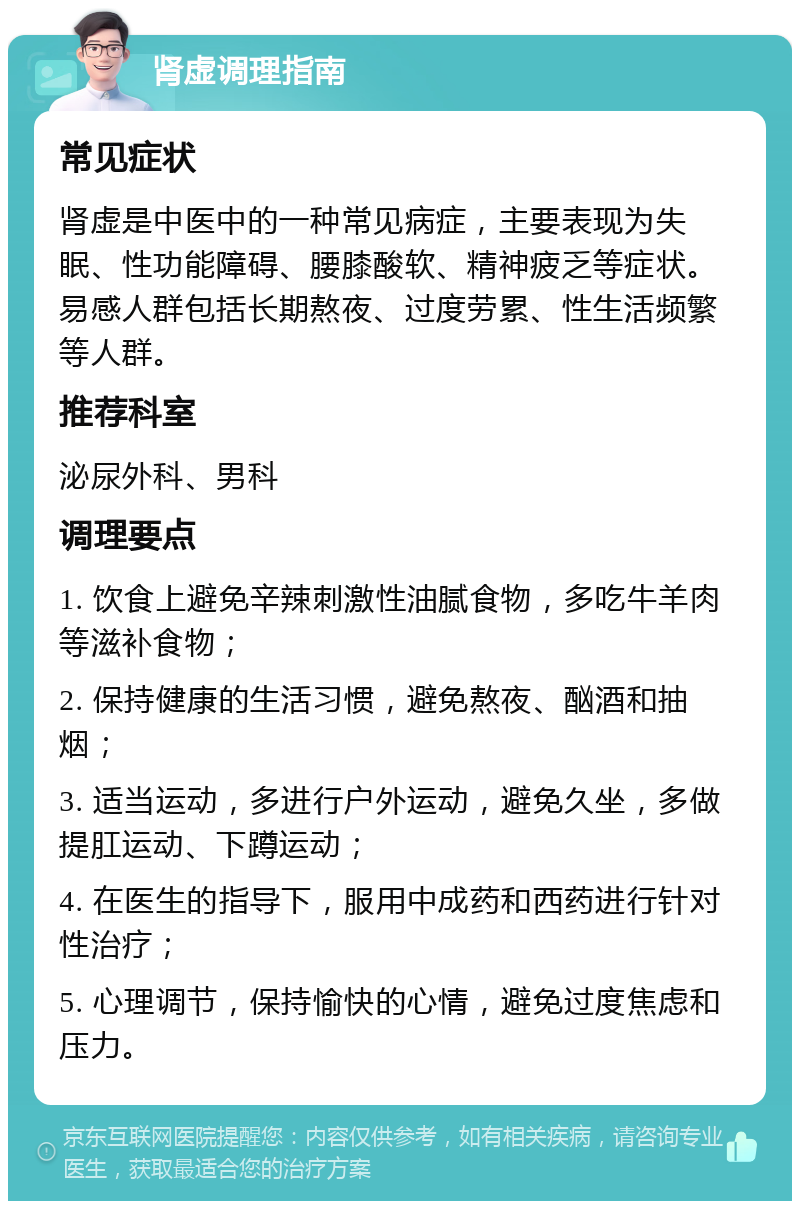 肾虚调理指南 常见症状 肾虚是中医中的一种常见病症，主要表现为失眠、性功能障碍、腰膝酸软、精神疲乏等症状。易感人群包括长期熬夜、过度劳累、性生活频繁等人群。 推荐科室 泌尿外科、男科 调理要点 1. 饮食上避免辛辣刺激性油腻食物，多吃牛羊肉等滋补食物； 2. 保持健康的生活习惯，避免熬夜、酗酒和抽烟； 3. 适当运动，多进行户外运动，避免久坐，多做提肛运动、下蹲运动； 4. 在医生的指导下，服用中成药和西药进行针对性治疗； 5. 心理调节，保持愉快的心情，避免过度焦虑和压力。