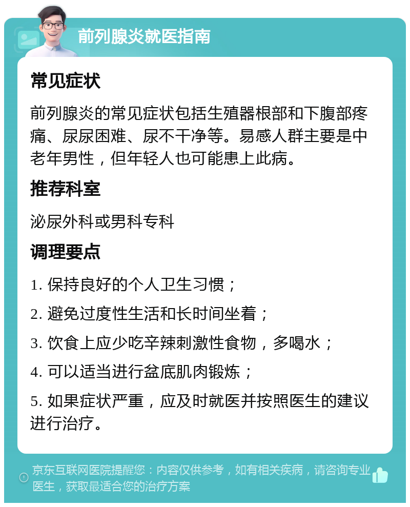 前列腺炎就医指南 常见症状 前列腺炎的常见症状包括生殖器根部和下腹部疼痛、尿尿困难、尿不干净等。易感人群主要是中老年男性，但年轻人也可能患上此病。 推荐科室 泌尿外科或男科专科 调理要点 1. 保持良好的个人卫生习惯； 2. 避免过度性生活和长时间坐着； 3. 饮食上应少吃辛辣刺激性食物，多喝水； 4. 可以适当进行盆底肌肉锻炼； 5. 如果症状严重，应及时就医并按照医生的建议进行治疗。