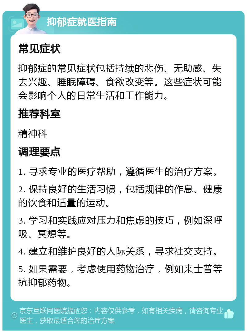 抑郁症就医指南 常见症状 抑郁症的常见症状包括持续的悲伤、无助感、失去兴趣、睡眠障碍、食欲改变等。这些症状可能会影响个人的日常生活和工作能力。 推荐科室 精神科 调理要点 1. 寻求专业的医疗帮助，遵循医生的治疗方案。 2. 保持良好的生活习惯，包括规律的作息、健康的饮食和适量的运动。 3. 学习和实践应对压力和焦虑的技巧，例如深呼吸、冥想等。 4. 建立和维护良好的人际关系，寻求社交支持。 5. 如果需要，考虑使用药物治疗，例如来士普等抗抑郁药物。