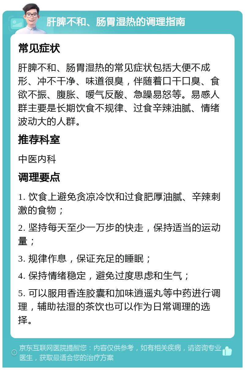 肝脾不和、肠胃湿热的调理指南 常见症状 肝脾不和、肠胃湿热的常见症状包括大便不成形、冲不干净、味道很臭，伴随着口干口臭、食欲不振、腹胀、嗳气反酸、急躁易怒等。易感人群主要是长期饮食不规律、过食辛辣油腻、情绪波动大的人群。 推荐科室 中医内科 调理要点 1. 饮食上避免贪凉冷饮和过食肥厚油腻、辛辣刺激的食物； 2. 坚持每天至少一万步的快走，保持适当的运动量； 3. 规律作息，保证充足的睡眠； 4. 保持情绪稳定，避免过度思虑和生气； 5. 可以服用香连胶囊和加味逍遥丸等中药进行调理，辅助祛湿的茶饮也可以作为日常调理的选择。