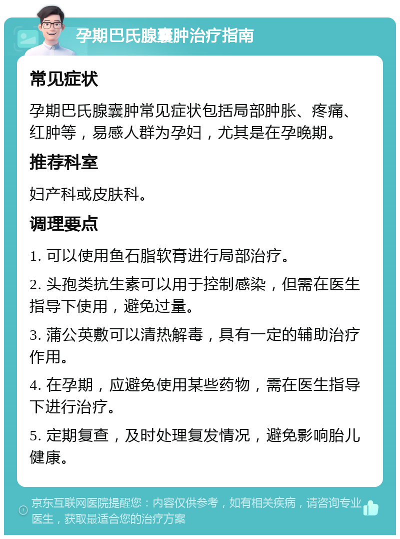 孕期巴氏腺囊肿治疗指南 常见症状 孕期巴氏腺囊肿常见症状包括局部肿胀、疼痛、红肿等，易感人群为孕妇，尤其是在孕晚期。 推荐科室 妇产科或皮肤科。 调理要点 1. 可以使用鱼石脂软膏进行局部治疗。 2. 头孢类抗生素可以用于控制感染，但需在医生指导下使用，避免过量。 3. 蒲公英敷可以清热解毒，具有一定的辅助治疗作用。 4. 在孕期，应避免使用某些药物，需在医生指导下进行治疗。 5. 定期复查，及时处理复发情况，避免影响胎儿健康。