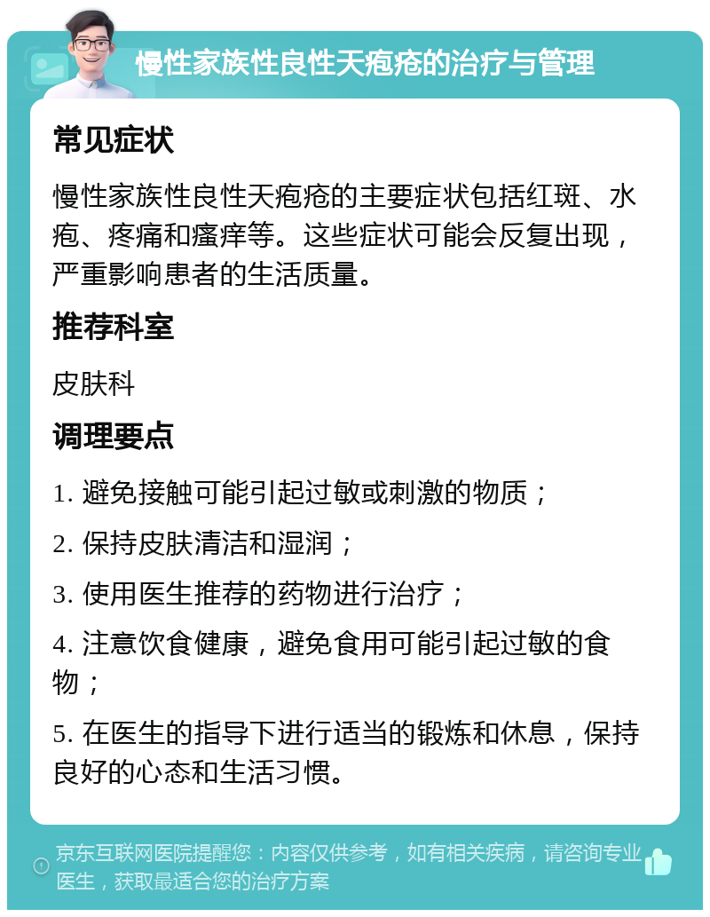 慢性家族性良性天疱疮的治疗与管理 常见症状 慢性家族性良性天疱疮的主要症状包括红斑、水疱、疼痛和瘙痒等。这些症状可能会反复出现，严重影响患者的生活质量。 推荐科室 皮肤科 调理要点 1. 避免接触可能引起过敏或刺激的物质； 2. 保持皮肤清洁和湿润； 3. 使用医生推荐的药物进行治疗； 4. 注意饮食健康，避免食用可能引起过敏的食物； 5. 在医生的指导下进行适当的锻炼和休息，保持良好的心态和生活习惯。