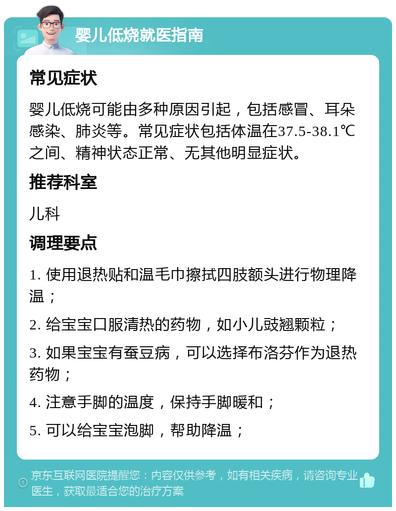 婴儿低烧就医指南 常见症状 婴儿低烧可能由多种原因引起，包括感冒、耳朵感染、肺炎等。常见症状包括体温在37.5-38.1℃之间、精神状态正常、无其他明显症状。 推荐科室 儿科 调理要点 1. 使用退热贴和温毛巾擦拭四肢额头进行物理降温； 2. 给宝宝口服清热的药物，如小儿豉翘颗粒； 3. 如果宝宝有蚕豆病，可以选择布洛芬作为退热药物； 4. 注意手脚的温度，保持手脚暖和； 5. 可以给宝宝泡脚，帮助降温；