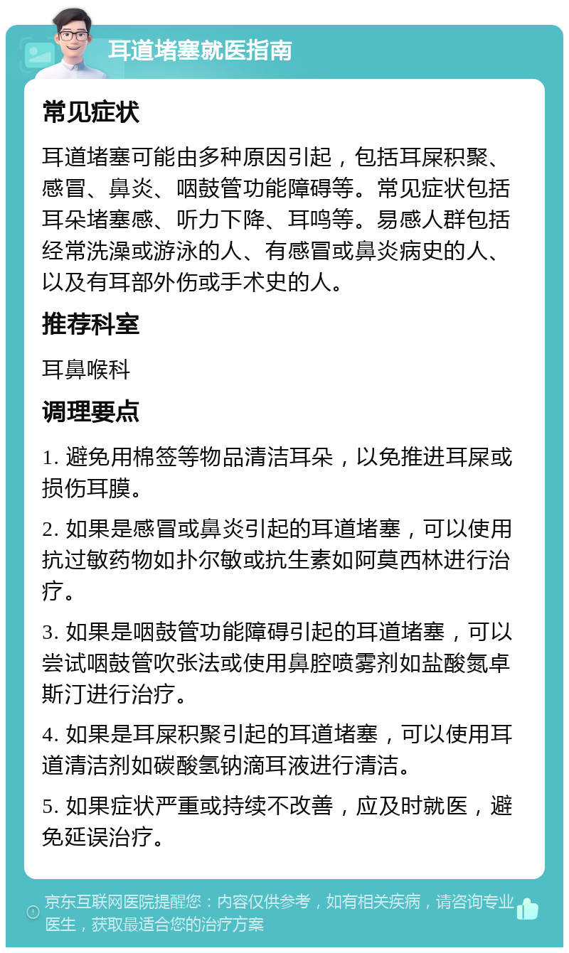 耳道堵塞就医指南 常见症状 耳道堵塞可能由多种原因引起，包括耳屎积聚、感冒、鼻炎、咽鼓管功能障碍等。常见症状包括耳朵堵塞感、听力下降、耳鸣等。易感人群包括经常洗澡或游泳的人、有感冒或鼻炎病史的人、以及有耳部外伤或手术史的人。 推荐科室 耳鼻喉科 调理要点 1. 避免用棉签等物品清洁耳朵，以免推进耳屎或损伤耳膜。 2. 如果是感冒或鼻炎引起的耳道堵塞，可以使用抗过敏药物如扑尔敏或抗生素如阿莫西林进行治疗。 3. 如果是咽鼓管功能障碍引起的耳道堵塞，可以尝试咽鼓管吹张法或使用鼻腔喷雾剂如盐酸氮卓斯汀进行治疗。 4. 如果是耳屎积聚引起的耳道堵塞，可以使用耳道清洁剂如碳酸氢钠滴耳液进行清洁。 5. 如果症状严重或持续不改善，应及时就医，避免延误治疗。