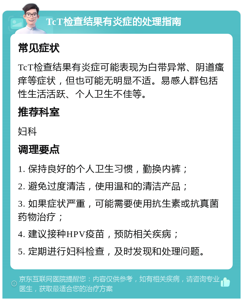 TcT检查结果有炎症的处理指南 常见症状 TcT检查结果有炎症可能表现为白带异常、阴道瘙痒等症状，但也可能无明显不适。易感人群包括性生活活跃、个人卫生不佳等。 推荐科室 妇科 调理要点 1. 保持良好的个人卫生习惯，勤换内裤； 2. 避免过度清洁，使用温和的清洁产品； 3. 如果症状严重，可能需要使用抗生素或抗真菌药物治疗； 4. 建议接种HPV疫苗，预防相关疾病； 5. 定期进行妇科检查，及时发现和处理问题。