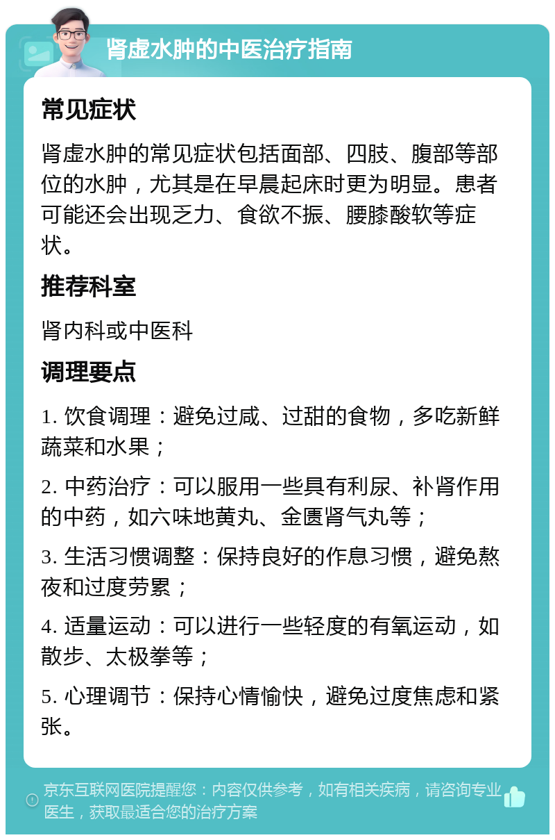 肾虚水肿的中医治疗指南 常见症状 肾虚水肿的常见症状包括面部、四肢、腹部等部位的水肿，尤其是在早晨起床时更为明显。患者可能还会出现乏力、食欲不振、腰膝酸软等症状。 推荐科室 肾内科或中医科 调理要点 1. 饮食调理：避免过咸、过甜的食物，多吃新鲜蔬菜和水果； 2. 中药治疗：可以服用一些具有利尿、补肾作用的中药，如六味地黄丸、金匮肾气丸等； 3. 生活习惯调整：保持良好的作息习惯，避免熬夜和过度劳累； 4. 适量运动：可以进行一些轻度的有氧运动，如散步、太极拳等； 5. 心理调节：保持心情愉快，避免过度焦虑和紧张。