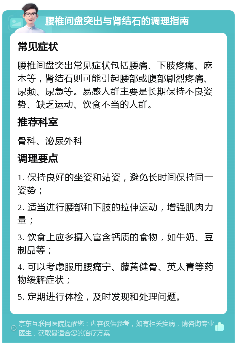 腰椎间盘突出与肾结石的调理指南 常见症状 腰椎间盘突出常见症状包括腰痛、下肢疼痛、麻木等，肾结石则可能引起腰部或腹部剧烈疼痛、尿频、尿急等。易感人群主要是长期保持不良姿势、缺乏运动、饮食不当的人群。 推荐科室 骨科、泌尿外科 调理要点 1. 保持良好的坐姿和站姿，避免长时间保持同一姿势； 2. 适当进行腰部和下肢的拉伸运动，增强肌肉力量； 3. 饮食上应多摄入富含钙质的食物，如牛奶、豆制品等； 4. 可以考虑服用腰痛宁、藤黄健骨、英太青等药物缓解症状； 5. 定期进行体检，及时发现和处理问题。