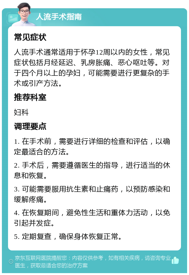 人流手术指南 常见症状 人流手术通常适用于怀孕12周以内的女性，常见症状包括月经延迟、乳房胀痛、恶心呕吐等。对于四个月以上的孕妇，可能需要进行更复杂的手术或引产方法。 推荐科室 妇科 调理要点 1. 在手术前，需要进行详细的检查和评估，以确定最适合的方法。 2. 手术后，需要遵循医生的指导，进行适当的休息和恢复。 3. 可能需要服用抗生素和止痛药，以预防感染和缓解疼痛。 4. 在恢复期间，避免性生活和重体力活动，以免引起并发症。 5. 定期复查，确保身体恢复正常。