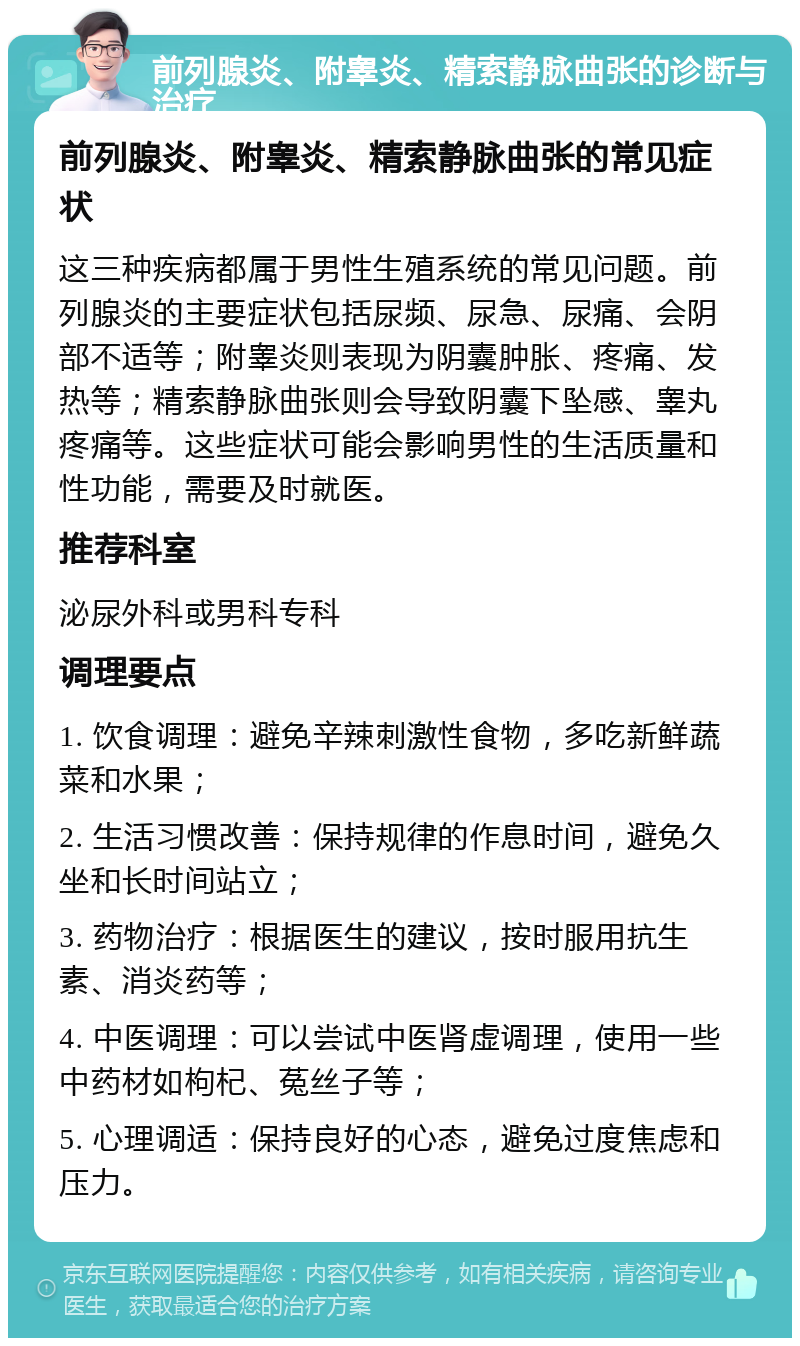 前列腺炎、附睾炎、精索静脉曲张的诊断与治疗 前列腺炎、附睾炎、精索静脉曲张的常见症状 这三种疾病都属于男性生殖系统的常见问题。前列腺炎的主要症状包括尿频、尿急、尿痛、会阴部不适等；附睾炎则表现为阴囊肿胀、疼痛、发热等；精索静脉曲张则会导致阴囊下坠感、睾丸疼痛等。这些症状可能会影响男性的生活质量和性功能，需要及时就医。 推荐科室 泌尿外科或男科专科 调理要点 1. 饮食调理：避免辛辣刺激性食物，多吃新鲜蔬菜和水果； 2. 生活习惯改善：保持规律的作息时间，避免久坐和长时间站立； 3. 药物治疗：根据医生的建议，按时服用抗生素、消炎药等； 4. 中医调理：可以尝试中医肾虚调理，使用一些中药材如枸杞、菟丝子等； 5. 心理调适：保持良好的心态，避免过度焦虑和压力。