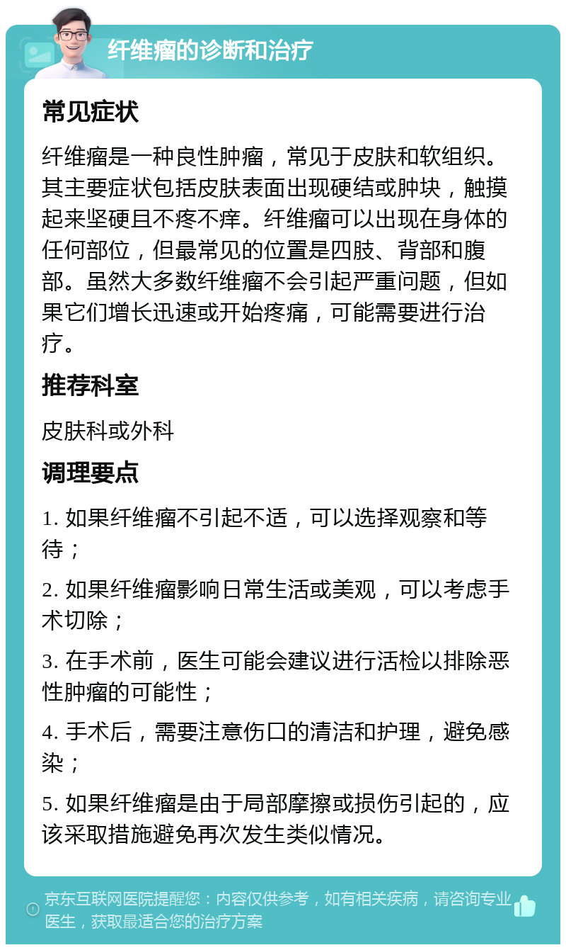 纤维瘤的诊断和治疗 常见症状 纤维瘤是一种良性肿瘤，常见于皮肤和软组织。其主要症状包括皮肤表面出现硬结或肿块，触摸起来坚硬且不疼不痒。纤维瘤可以出现在身体的任何部位，但最常见的位置是四肢、背部和腹部。虽然大多数纤维瘤不会引起严重问题，但如果它们增长迅速或开始疼痛，可能需要进行治疗。 推荐科室 皮肤科或外科 调理要点 1. 如果纤维瘤不引起不适，可以选择观察和等待； 2. 如果纤维瘤影响日常生活或美观，可以考虑手术切除； 3. 在手术前，医生可能会建议进行活检以排除恶性肿瘤的可能性； 4. 手术后，需要注意伤口的清洁和护理，避免感染； 5. 如果纤维瘤是由于局部摩擦或损伤引起的，应该采取措施避免再次发生类似情况。