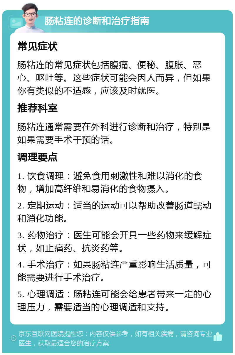 肠粘连的诊断和治疗指南 常见症状 肠粘连的常见症状包括腹痛、便秘、腹胀、恶心、呕吐等。这些症状可能会因人而异，但如果你有类似的不适感，应该及时就医。 推荐科室 肠粘连通常需要在外科进行诊断和治疗，特别是如果需要手术干预的话。 调理要点 1. 饮食调理：避免食用刺激性和难以消化的食物，增加高纤维和易消化的食物摄入。 2. 定期运动：适当的运动可以帮助改善肠道蠕动和消化功能。 3. 药物治疗：医生可能会开具一些药物来缓解症状，如止痛药、抗炎药等。 4. 手术治疗：如果肠粘连严重影响生活质量，可能需要进行手术治疗。 5. 心理调适：肠粘连可能会给患者带来一定的心理压力，需要适当的心理调适和支持。