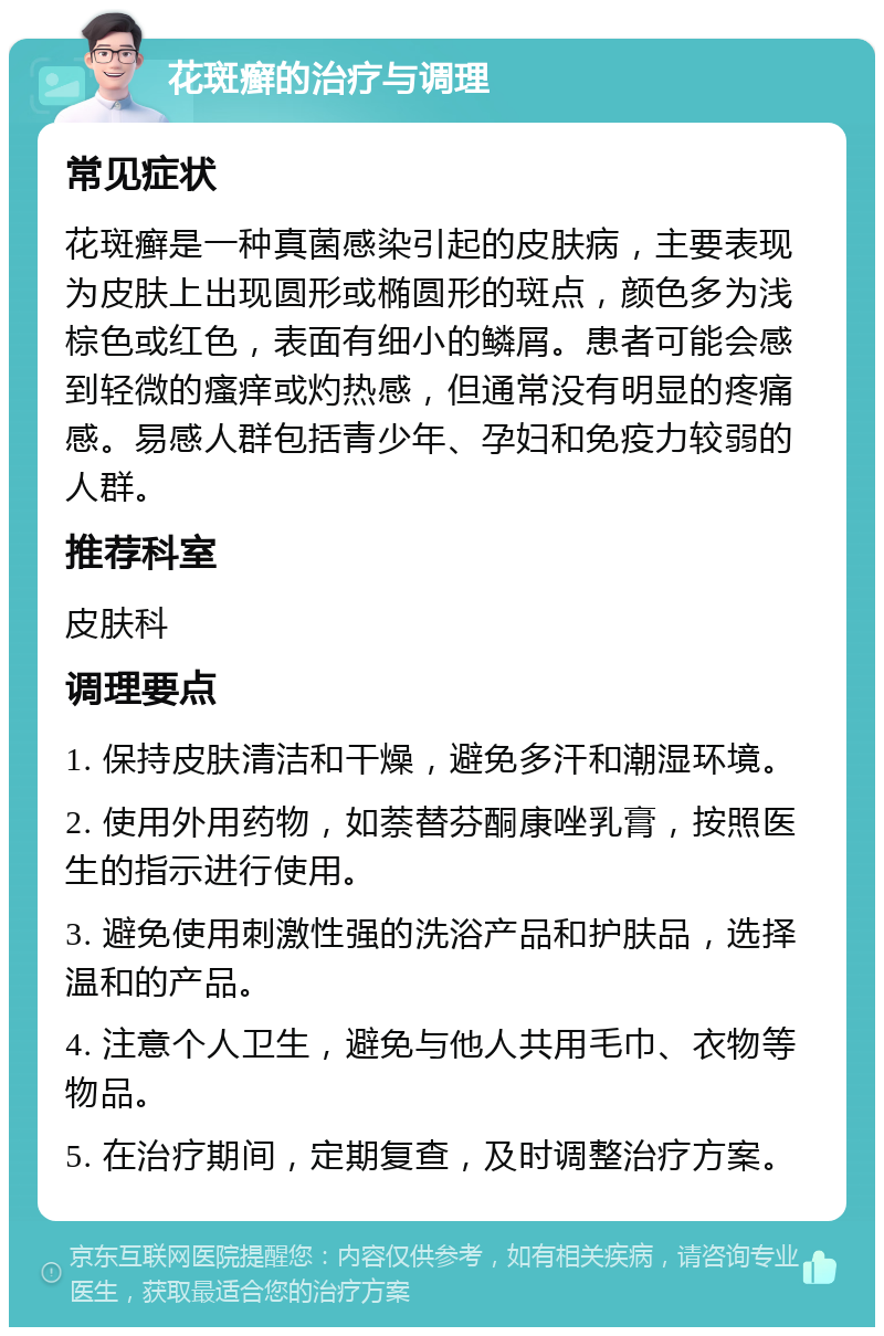 花斑癣的治疗与调理 常见症状 花斑癣是一种真菌感染引起的皮肤病，主要表现为皮肤上出现圆形或椭圆形的斑点，颜色多为浅棕色或红色，表面有细小的鳞屑。患者可能会感到轻微的瘙痒或灼热感，但通常没有明显的疼痛感。易感人群包括青少年、孕妇和免疫力较弱的人群。 推荐科室 皮肤科 调理要点 1. 保持皮肤清洁和干燥，避免多汗和潮湿环境。 2. 使用外用药物，如萘替芬酮康唑乳膏，按照医生的指示进行使用。 3. 避免使用刺激性强的洗浴产品和护肤品，选择温和的产品。 4. 注意个人卫生，避免与他人共用毛巾、衣物等物品。 5. 在治疗期间，定期复查，及时调整治疗方案。