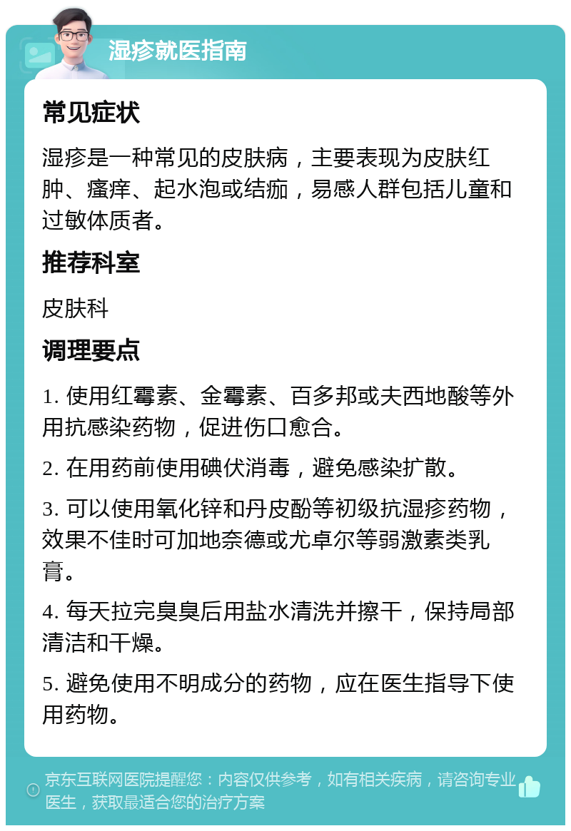 湿疹就医指南 常见症状 湿疹是一种常见的皮肤病，主要表现为皮肤红肿、瘙痒、起水泡或结痂，易感人群包括儿童和过敏体质者。 推荐科室 皮肤科 调理要点 1. 使用红霉素、金霉素、百多邦或夫西地酸等外用抗感染药物，促进伤口愈合。 2. 在用药前使用碘伏消毒，避免感染扩散。 3. 可以使用氧化锌和丹皮酚等初级抗湿疹药物，效果不佳时可加地奈德或尤卓尔等弱激素类乳膏。 4. 每天拉完臭臭后用盐水清洗并擦干，保持局部清洁和干燥。 5. 避免使用不明成分的药物，应在医生指导下使用药物。