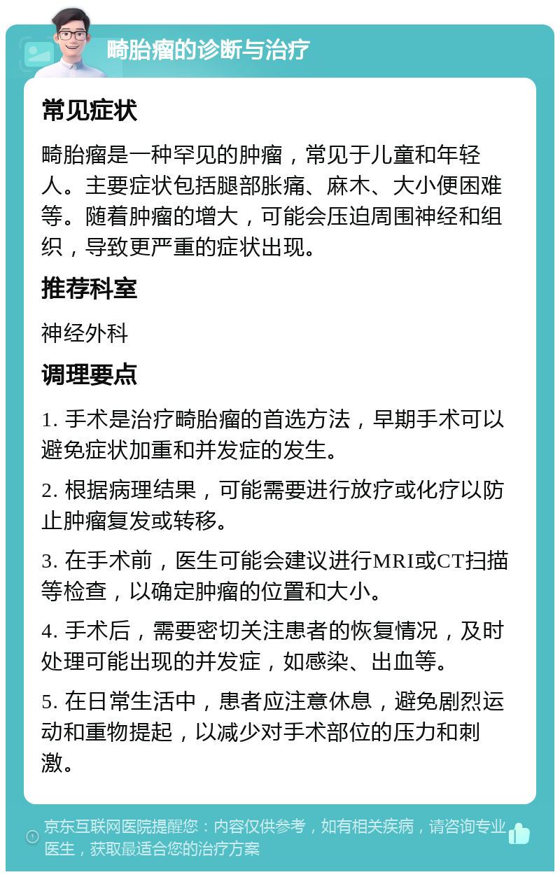 畸胎瘤的诊断与治疗 常见症状 畸胎瘤是一种罕见的肿瘤，常见于儿童和年轻人。主要症状包括腿部胀痛、麻木、大小便困难等。随着肿瘤的增大，可能会压迫周围神经和组织，导致更严重的症状出现。 推荐科室 神经外科 调理要点 1. 手术是治疗畸胎瘤的首选方法，早期手术可以避免症状加重和并发症的发生。 2. 根据病理结果，可能需要进行放疗或化疗以防止肿瘤复发或转移。 3. 在手术前，医生可能会建议进行MRI或CT扫描等检查，以确定肿瘤的位置和大小。 4. 手术后，需要密切关注患者的恢复情况，及时处理可能出现的并发症，如感染、出血等。 5. 在日常生活中，患者应注意休息，避免剧烈运动和重物提起，以减少对手术部位的压力和刺激。