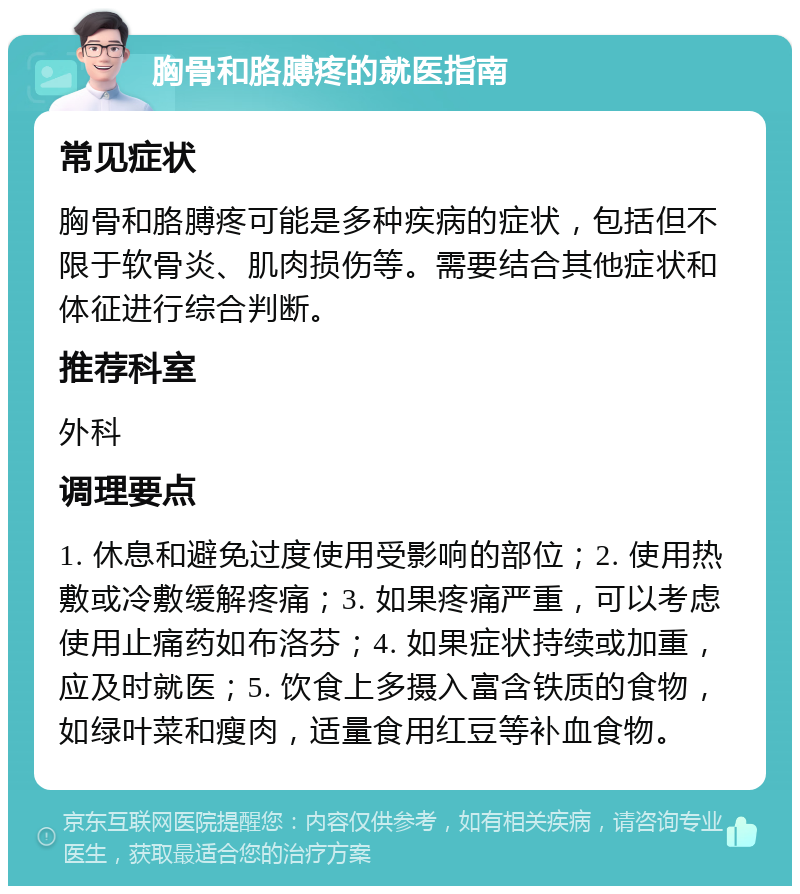 胸骨和胳膊疼的就医指南 常见症状 胸骨和胳膊疼可能是多种疾病的症状，包括但不限于软骨炎、肌肉损伤等。需要结合其他症状和体征进行综合判断。 推荐科室 外科 调理要点 1. 休息和避免过度使用受影响的部位；2. 使用热敷或冷敷缓解疼痛；3. 如果疼痛严重，可以考虑使用止痛药如布洛芬；4. 如果症状持续或加重，应及时就医；5. 饮食上多摄入富含铁质的食物，如绿叶菜和瘦肉，适量食用红豆等补血食物。