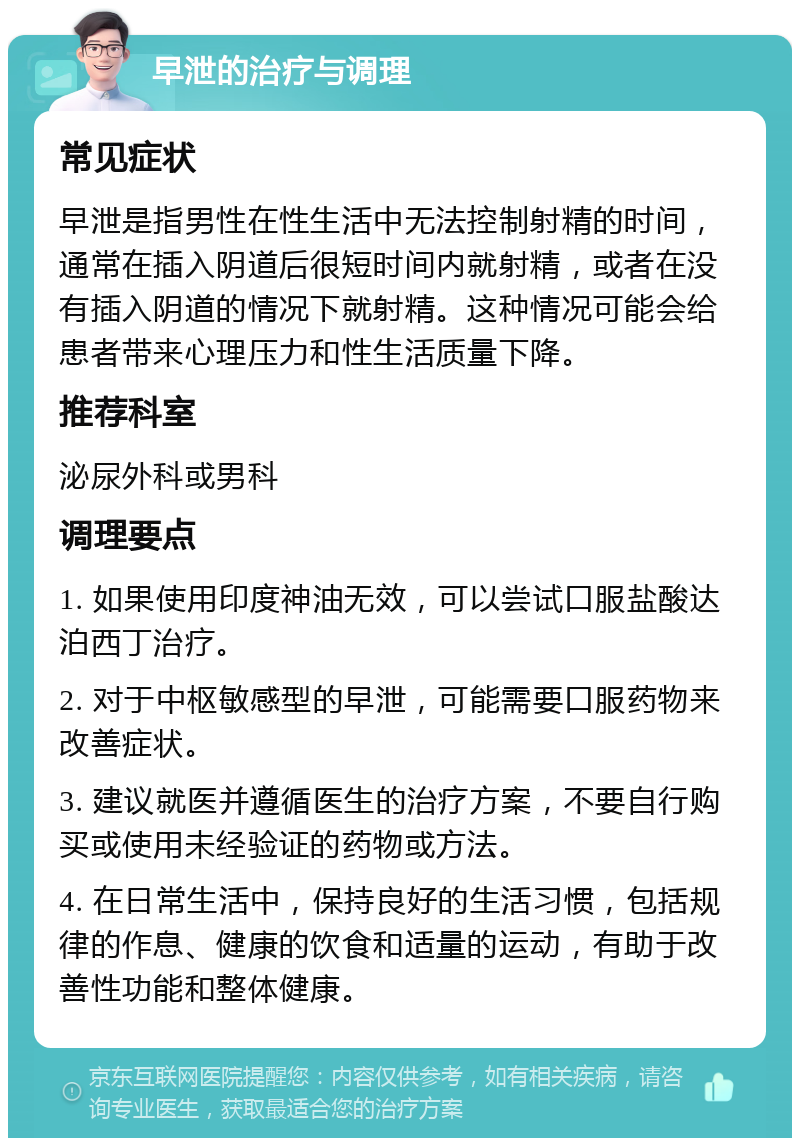 早泄的治疗与调理 常见症状 早泄是指男性在性生活中无法控制射精的时间，通常在插入阴道后很短时间内就射精，或者在没有插入阴道的情况下就射精。这种情况可能会给患者带来心理压力和性生活质量下降。 推荐科室 泌尿外科或男科 调理要点 1. 如果使用印度神油无效，可以尝试口服盐酸达泊西丁治疗。 2. 对于中枢敏感型的早泄，可能需要口服药物来改善症状。 3. 建议就医并遵循医生的治疗方案，不要自行购买或使用未经验证的药物或方法。 4. 在日常生活中，保持良好的生活习惯，包括规律的作息、健康的饮食和适量的运动，有助于改善性功能和整体健康。