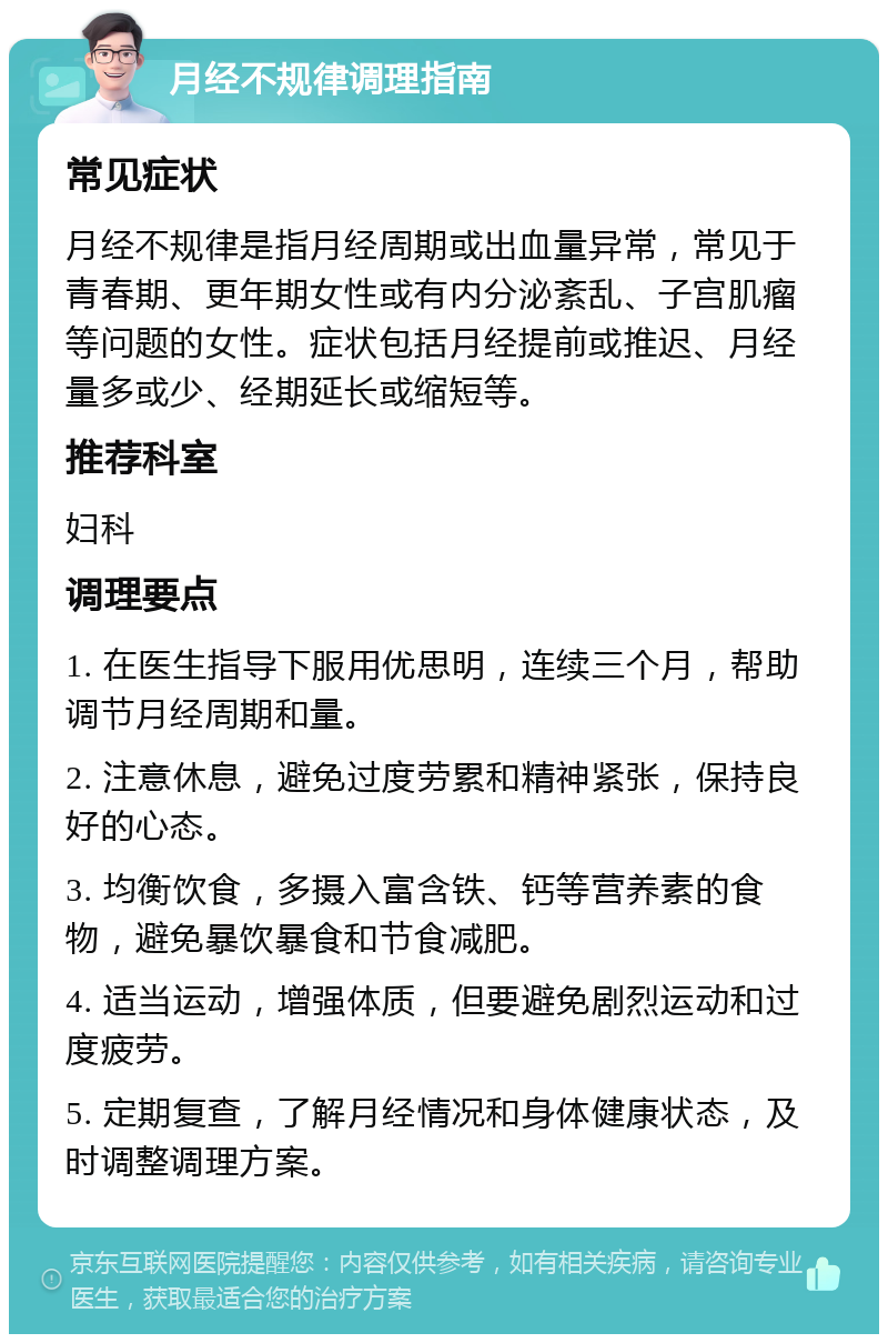 月经不规律调理指南 常见症状 月经不规律是指月经周期或出血量异常，常见于青春期、更年期女性或有内分泌紊乱、子宫肌瘤等问题的女性。症状包括月经提前或推迟、月经量多或少、经期延长或缩短等。 推荐科室 妇科 调理要点 1. 在医生指导下服用优思明，连续三个月，帮助调节月经周期和量。 2. 注意休息，避免过度劳累和精神紧张，保持良好的心态。 3. 均衡饮食，多摄入富含铁、钙等营养素的食物，避免暴饮暴食和节食减肥。 4. 适当运动，增强体质，但要避免剧烈运动和过度疲劳。 5. 定期复查，了解月经情况和身体健康状态，及时调整调理方案。