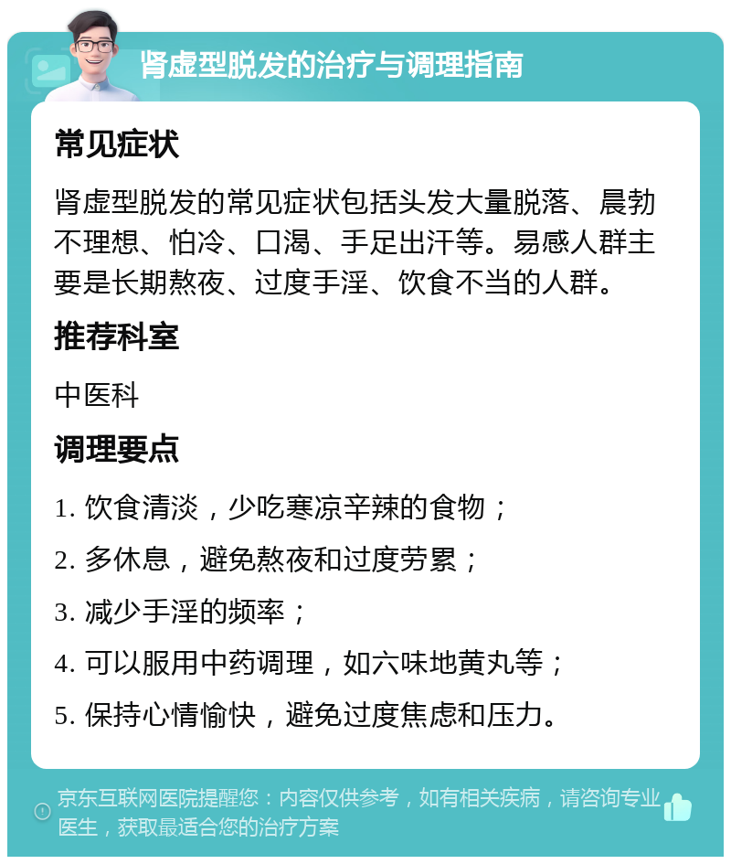 肾虚型脱发的治疗与调理指南 常见症状 肾虚型脱发的常见症状包括头发大量脱落、晨勃不理想、怕冷、口渴、手足出汗等。易感人群主要是长期熬夜、过度手淫、饮食不当的人群。 推荐科室 中医科 调理要点 1. 饮食清淡，少吃寒凉辛辣的食物； 2. 多休息，避免熬夜和过度劳累； 3. 减少手淫的频率； 4. 可以服用中药调理，如六味地黄丸等； 5. 保持心情愉快，避免过度焦虑和压力。