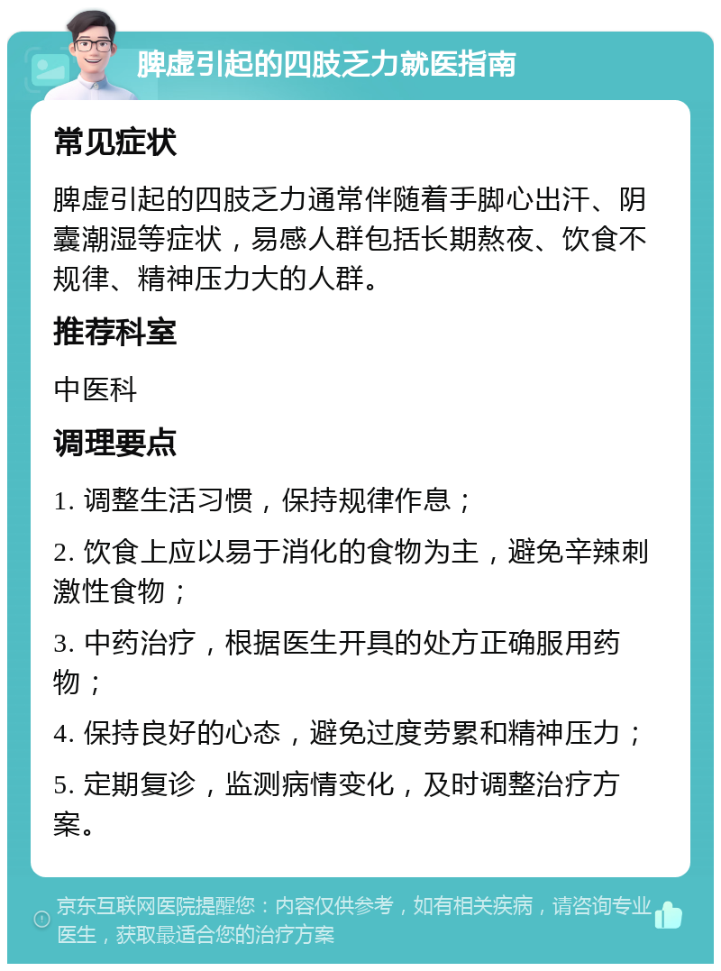 脾虚引起的四肢乏力就医指南 常见症状 脾虚引起的四肢乏力通常伴随着手脚心出汗、阴囊潮湿等症状，易感人群包括长期熬夜、饮食不规律、精神压力大的人群。 推荐科室 中医科 调理要点 1. 调整生活习惯，保持规律作息； 2. 饮食上应以易于消化的食物为主，避免辛辣刺激性食物； 3. 中药治疗，根据医生开具的处方正确服用药物； 4. 保持良好的心态，避免过度劳累和精神压力； 5. 定期复诊，监测病情变化，及时调整治疗方案。