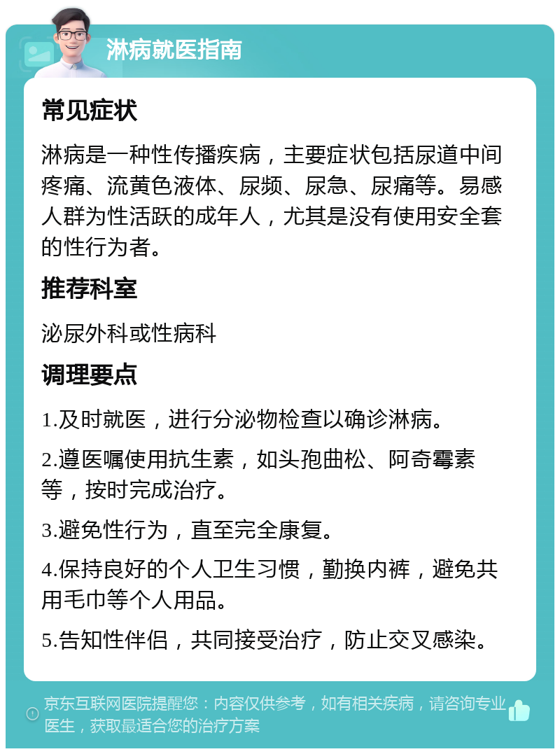 淋病就医指南 常见症状 淋病是一种性传播疾病，主要症状包括尿道中间疼痛、流黄色液体、尿频、尿急、尿痛等。易感人群为性活跃的成年人，尤其是没有使用安全套的性行为者。 推荐科室 泌尿外科或性病科 调理要点 1.及时就医，进行分泌物检查以确诊淋病。 2.遵医嘱使用抗生素，如头孢曲松、阿奇霉素等，按时完成治疗。 3.避免性行为，直至完全康复。 4.保持良好的个人卫生习惯，勤换内裤，避免共用毛巾等个人用品。 5.告知性伴侣，共同接受治疗，防止交叉感染。