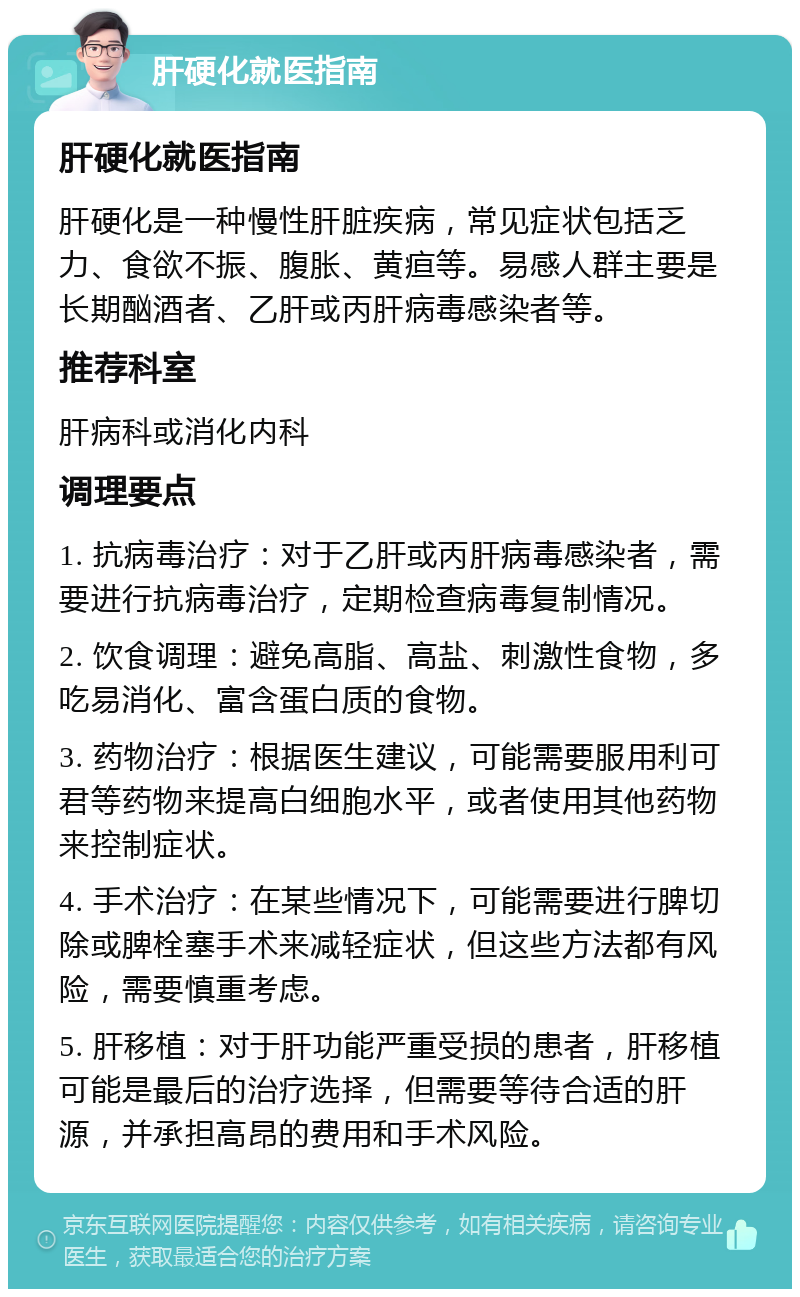 肝硬化就医指南 肝硬化就医指南 肝硬化是一种慢性肝脏疾病，常见症状包括乏力、食欲不振、腹胀、黄疸等。易感人群主要是长期酗酒者、乙肝或丙肝病毒感染者等。 推荐科室 肝病科或消化内科 调理要点 1. 抗病毒治疗：对于乙肝或丙肝病毒感染者，需要进行抗病毒治疗，定期检查病毒复制情况。 2. 饮食调理：避免高脂、高盐、刺激性食物，多吃易消化、富含蛋白质的食物。 3. 药物治疗：根据医生建议，可能需要服用利可君等药物来提高白细胞水平，或者使用其他药物来控制症状。 4. 手术治疗：在某些情况下，可能需要进行脾切除或脾栓塞手术来减轻症状，但这些方法都有风险，需要慎重考虑。 5. 肝移植：对于肝功能严重受损的患者，肝移植可能是最后的治疗选择，但需要等待合适的肝源，并承担高昂的费用和手术风险。