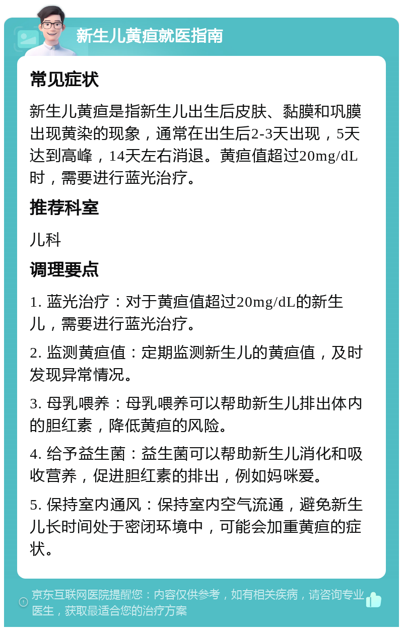 新生儿黄疸就医指南 常见症状 新生儿黄疸是指新生儿出生后皮肤、黏膜和巩膜出现黄染的现象，通常在出生后2-3天出现，5天达到高峰，14天左右消退。黄疸值超过20mg/dL时，需要进行蓝光治疗。 推荐科室 儿科 调理要点 1. 蓝光治疗：对于黄疸值超过20mg/dL的新生儿，需要进行蓝光治疗。 2. 监测黄疸值：定期监测新生儿的黄疸值，及时发现异常情况。 3. 母乳喂养：母乳喂养可以帮助新生儿排出体内的胆红素，降低黄疸的风险。 4. 给予益生菌：益生菌可以帮助新生儿消化和吸收营养，促进胆红素的排出，例如妈咪爱。 5. 保持室内通风：保持室内空气流通，避免新生儿长时间处于密闭环境中，可能会加重黄疸的症状。