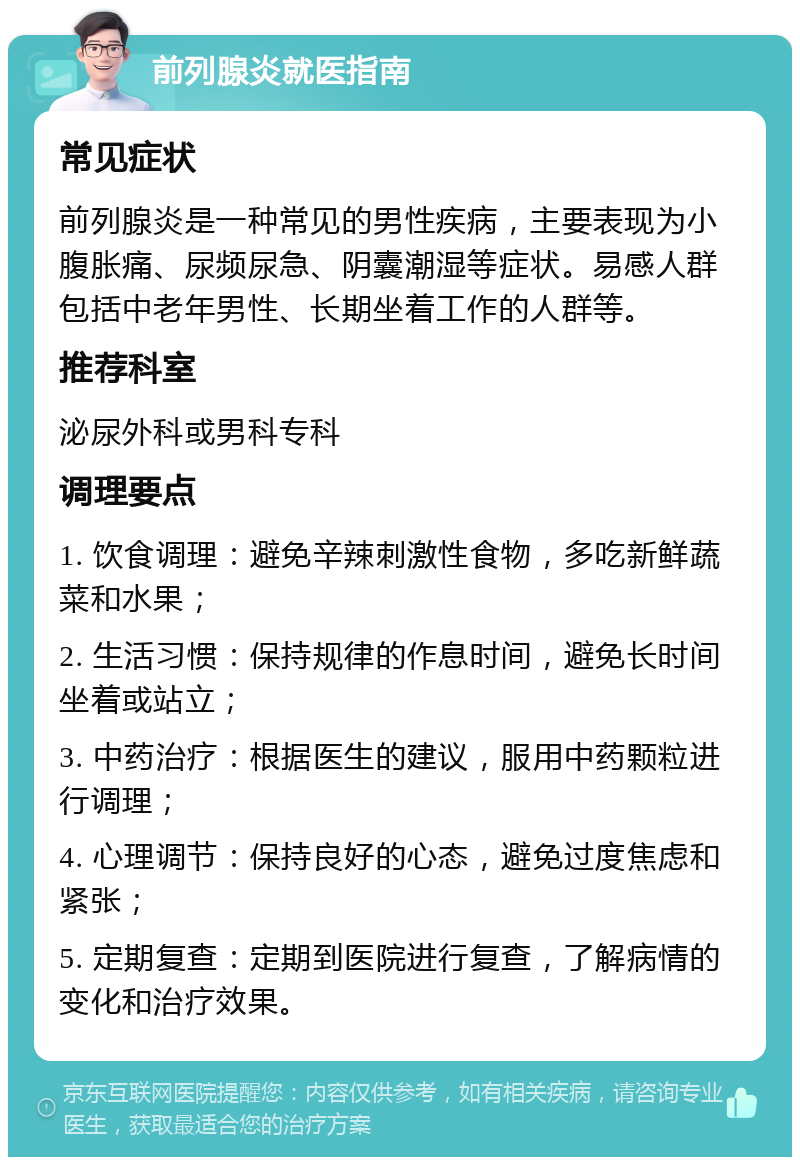 前列腺炎就医指南 常见症状 前列腺炎是一种常见的男性疾病，主要表现为小腹胀痛、尿频尿急、阴囊潮湿等症状。易感人群包括中老年男性、长期坐着工作的人群等。 推荐科室 泌尿外科或男科专科 调理要点 1. 饮食调理：避免辛辣刺激性食物，多吃新鲜蔬菜和水果； 2. 生活习惯：保持规律的作息时间，避免长时间坐着或站立； 3. 中药治疗：根据医生的建议，服用中药颗粒进行调理； 4. 心理调节：保持良好的心态，避免过度焦虑和紧张； 5. 定期复查：定期到医院进行复查，了解病情的变化和治疗效果。