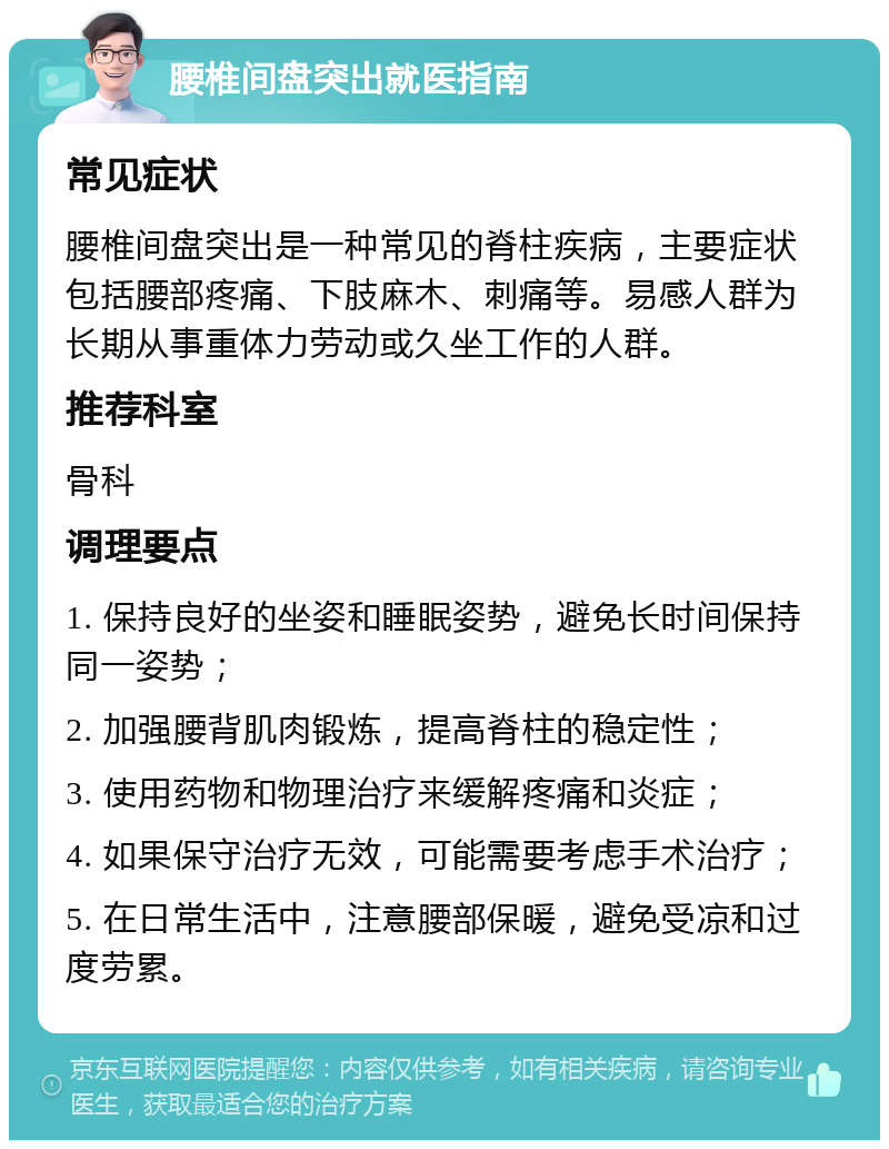 腰椎间盘突出就医指南 常见症状 腰椎间盘突出是一种常见的脊柱疾病，主要症状包括腰部疼痛、下肢麻木、刺痛等。易感人群为长期从事重体力劳动或久坐工作的人群。 推荐科室 骨科 调理要点 1. 保持良好的坐姿和睡眠姿势，避免长时间保持同一姿势； 2. 加强腰背肌肉锻炼，提高脊柱的稳定性； 3. 使用药物和物理治疗来缓解疼痛和炎症； 4. 如果保守治疗无效，可能需要考虑手术治疗； 5. 在日常生活中，注意腰部保暖，避免受凉和过度劳累。