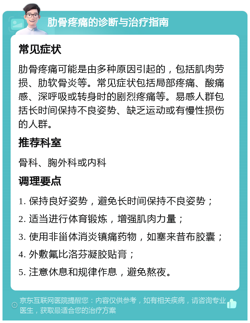 肋骨疼痛的诊断与治疗指南 常见症状 肋骨疼痛可能是由多种原因引起的，包括肌肉劳损、肋软骨炎等。常见症状包括局部疼痛、酸痛感、深呼吸或转身时的剧烈疼痛等。易感人群包括长时间保持不良姿势、缺乏运动或有慢性损伤的人群。 推荐科室 骨科、胸外科或内科 调理要点 1. 保持良好姿势，避免长时间保持不良姿势； 2. 适当进行体育锻炼，增强肌肉力量； 3. 使用非甾体消炎镇痛药物，如塞来昔布胶囊； 4. 外敷氟比洛芬凝胶贴膏； 5. 注意休息和规律作息，避免熬夜。