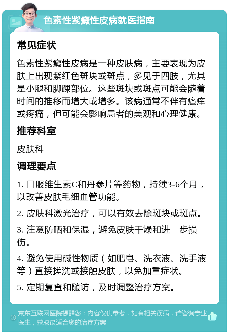 色素性紫癜性皮病就医指南 常见症状 色素性紫癜性皮病是一种皮肤病，主要表现为皮肤上出现紫红色斑块或斑点，多见于四肢，尤其是小腿和脚踝部位。这些斑块或斑点可能会随着时间的推移而增大或增多。该病通常不伴有瘙痒或疼痛，但可能会影响患者的美观和心理健康。 推荐科室 皮肤科 调理要点 1. 口服维生素C和丹参片等药物，持续3-6个月，以改善皮肤毛细血管功能。 2. 皮肤科激光治疗，可以有效去除斑块或斑点。 3. 注意防晒和保湿，避免皮肤干燥和进一步损伤。 4. 避免使用碱性物质（如肥皂、洗衣液、洗手液等）直接搓洗或接触皮肤，以免加重症状。 5. 定期复查和随访，及时调整治疗方案。