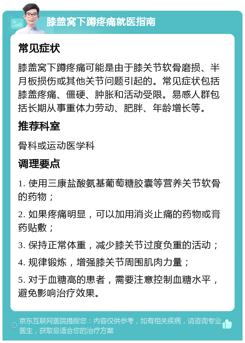 膝盖窝下蹲疼痛就医指南 常见症状 膝盖窝下蹲疼痛可能是由于膝关节软骨磨损、半月板损伤或其他关节问题引起的。常见症状包括膝盖疼痛、僵硬、肿胀和活动受限。易感人群包括长期从事重体力劳动、肥胖、年龄增长等。 推荐科室 骨科或运动医学科 调理要点 1. 使用三康盐酸氨基葡萄糖胶囊等营养关节软骨的药物； 2. 如果疼痛明显，可以加用消炎止痛的药物或膏药贴敷； 3. 保持正常体重，减少膝关节过度负重的活动； 4. 规律锻炼，增强膝关节周围肌肉力量； 5. 对于血糖高的患者，需要注意控制血糖水平，避免影响治疗效果。