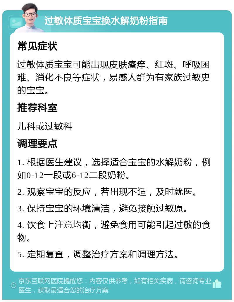 过敏体质宝宝换水解奶粉指南 常见症状 过敏体质宝宝可能出现皮肤瘙痒、红斑、呼吸困难、消化不良等症状，易感人群为有家族过敏史的宝宝。 推荐科室 儿科或过敏科 调理要点 1. 根据医生建议，选择适合宝宝的水解奶粉，例如0-12一段或6-12二段奶粉。 2. 观察宝宝的反应，若出现不适，及时就医。 3. 保持宝宝的环境清洁，避免接触过敏原。 4. 饮食上注意均衡，避免食用可能引起过敏的食物。 5. 定期复查，调整治疗方案和调理方法。