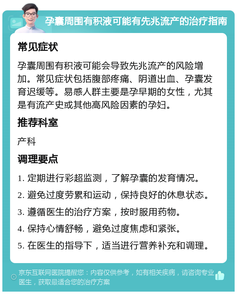 孕囊周围有积液可能有先兆流产的治疗指南 常见症状 孕囊周围有积液可能会导致先兆流产的风险增加。常见症状包括腹部疼痛、阴道出血、孕囊发育迟缓等。易感人群主要是孕早期的女性，尤其是有流产史或其他高风险因素的孕妇。 推荐科室 产科 调理要点 1. 定期进行彩超监测，了解孕囊的发育情况。 2. 避免过度劳累和运动，保持良好的休息状态。 3. 遵循医生的治疗方案，按时服用药物。 4. 保持心情舒畅，避免过度焦虑和紧张。 5. 在医生的指导下，适当进行营养补充和调理。