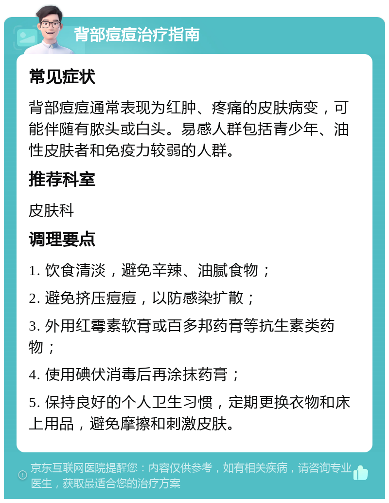 背部痘痘治疗指南 常见症状 背部痘痘通常表现为红肿、疼痛的皮肤病变，可能伴随有脓头或白头。易感人群包括青少年、油性皮肤者和免疫力较弱的人群。 推荐科室 皮肤科 调理要点 1. 饮食清淡，避免辛辣、油腻食物； 2. 避免挤压痘痘，以防感染扩散； 3. 外用红霉素软膏或百多邦药膏等抗生素类药物； 4. 使用碘伏消毒后再涂抹药膏； 5. 保持良好的个人卫生习惯，定期更换衣物和床上用品，避免摩擦和刺激皮肤。