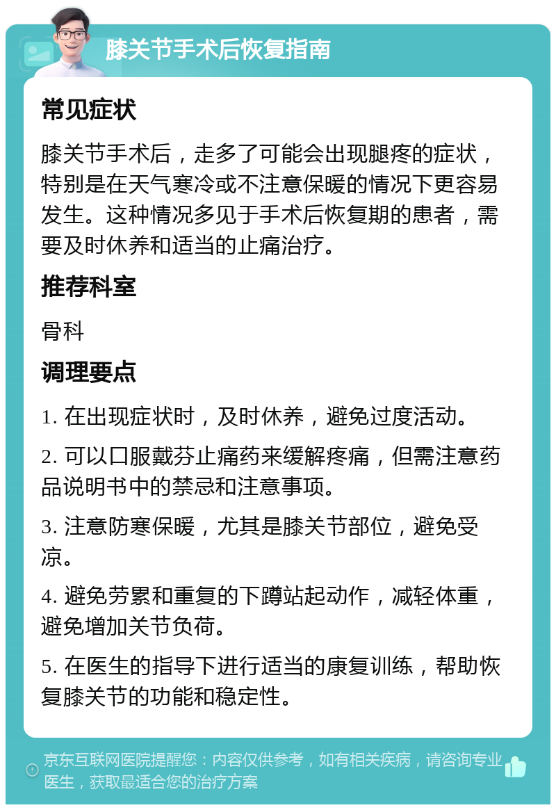 膝关节手术后恢复指南 常见症状 膝关节手术后，走多了可能会出现腿疼的症状，特别是在天气寒冷或不注意保暖的情况下更容易发生。这种情况多见于手术后恢复期的患者，需要及时休养和适当的止痛治疗。 推荐科室 骨科 调理要点 1. 在出现症状时，及时休养，避免过度活动。 2. 可以口服戴芬止痛药来缓解疼痛，但需注意药品说明书中的禁忌和注意事项。 3. 注意防寒保暖，尤其是膝关节部位，避免受凉。 4. 避免劳累和重复的下蹲站起动作，减轻体重，避免增加关节负荷。 5. 在医生的指导下进行适当的康复训练，帮助恢复膝关节的功能和稳定性。