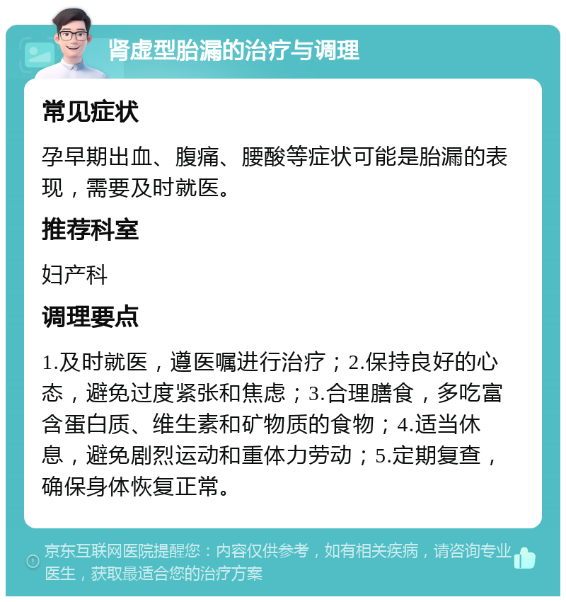 肾虚型胎漏的治疗与调理 常见症状 孕早期出血、腹痛、腰酸等症状可能是胎漏的表现，需要及时就医。 推荐科室 妇产科 调理要点 1.及时就医，遵医嘱进行治疗；2.保持良好的心态，避免过度紧张和焦虑；3.合理膳食，多吃富含蛋白质、维生素和矿物质的食物；4.适当休息，避免剧烈运动和重体力劳动；5.定期复查，确保身体恢复正常。